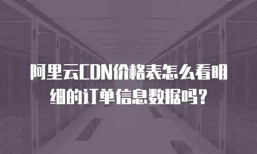 阿里云CDN价格表怎么看明细的订单信息数据吗？