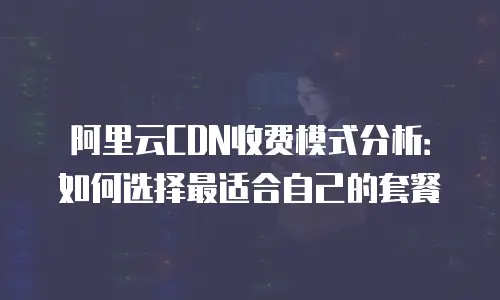 阿里云CDN收费模式分析：如何选择最适合自己的套餐