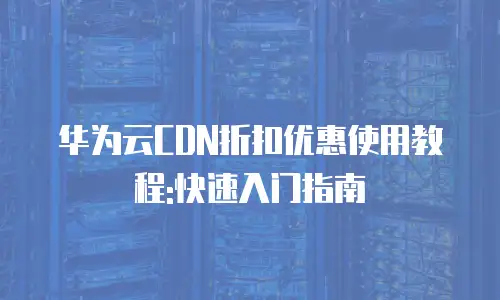 华为云CDN折扣优惠使用教程:快速入门指南