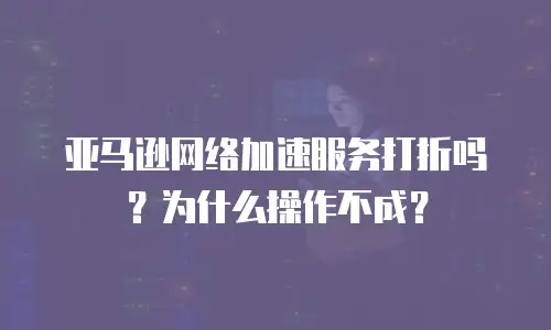亚马逊网络加速服务打折吗？为什么操作不成？