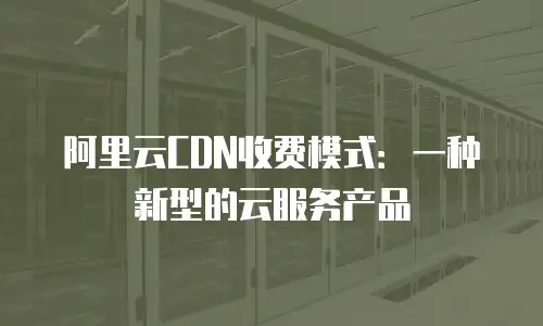 阿里云CDN收费模式：一种新型的云服务产品