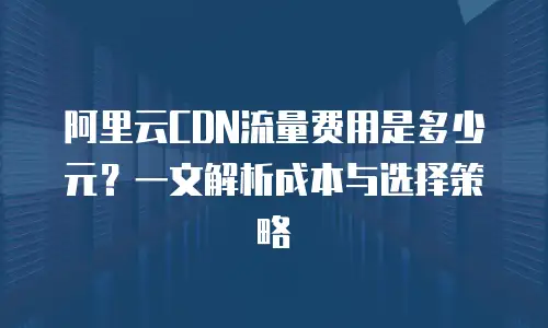 阿里云CDN流量费用是多少元？一文解析成本与选择策略