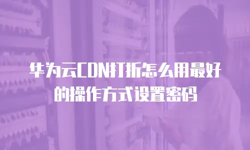 华为云CDN打折怎么用最好的操作方式设置密码