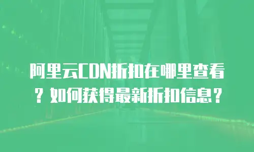 阿里云CDN折扣在哪里查看？如何获得最新折扣信息？