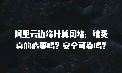 阿里云边缘计算网络：续费真的必要吗？安全可靠吗？