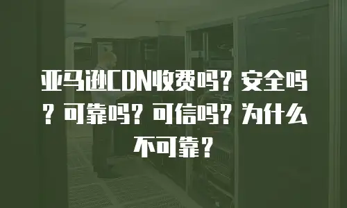 亚马逊CDN收费吗？安全吗？可靠吗？可信吗？为什么不可靠？