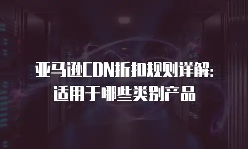 亚马逊CDN折扣规则详解：适用于哪些类别产品