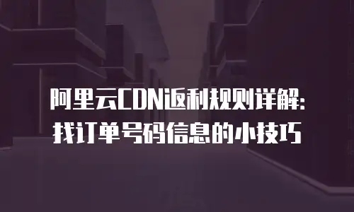 阿里云CDN返利规则详解：找订单号码信息的小技巧