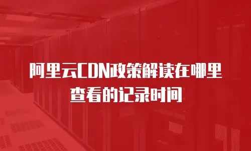 阿里云CDN政策解读在哪里查看的记录时间