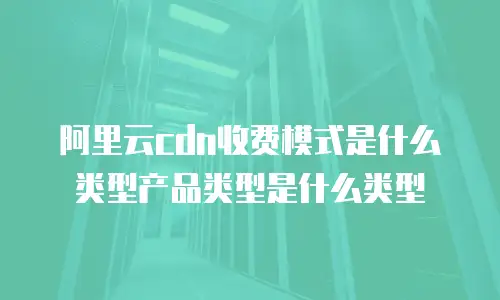 阿里云cdn收费模式是什么类型产品类型是什么类型