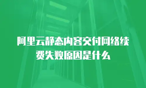 阿里云静态内容交付网络续费失败原因是什么