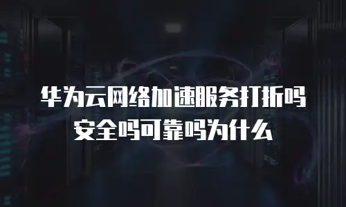 华为云网络加速服务打折吗安全吗可靠吗为什么