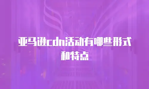 亚马逊cdn活动有哪些形式和特点