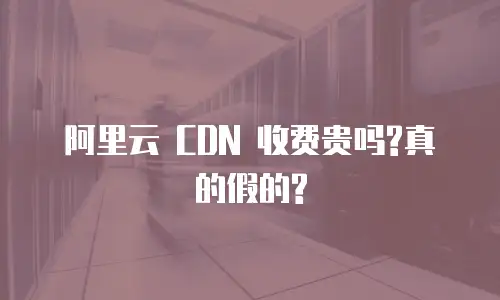  阿里云 CDN 收费贵吗?真的假的?