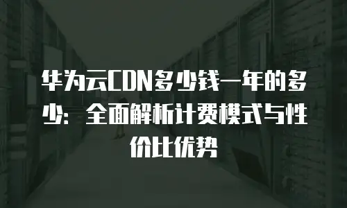 华为云CDN多少钱一年的多少：全面解析计费模式与性价比优势