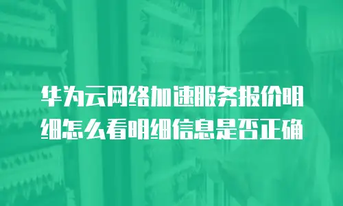 华为云网络加速服务报价明细怎么看明细信息是否正确