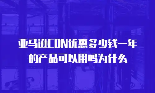 亚马逊CDN优惠多少钱一年的产品可以用吗为什么