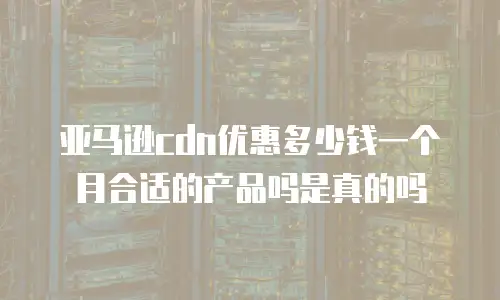 亚马逊cdn优惠多少钱一个月合适的产品吗是真的吗