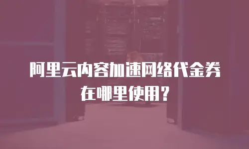阿里云内容加速网络代金券在哪里使用？
