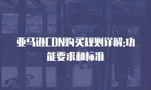 亚马逊CDN购买规则详解:功能要求和标准