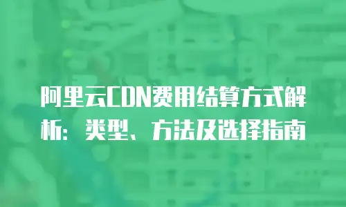 阿里云CDN费用结算方式解析：类型、方法及选择指南