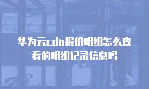 华为云cdn报价明细怎么查看的明细记录信息吗