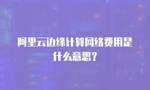 阿里云边缘计算网络费用是什么意思？