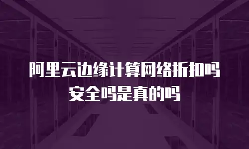 阿里云边缘计算网络折扣吗安全吗是真的吗
