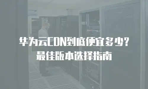 华为云CDN到底便宜多少？最佳版本选择指南