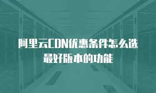 阿里云CDN优惠条件怎么选最好版本的功能