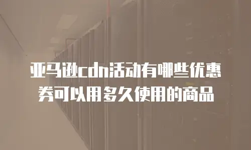 亚马逊cdn活动有哪些优惠券可以用多久使用的商品