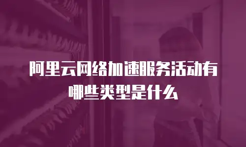 阿里云网络加速服务活动有哪些类型是什么