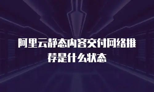 阿里云静态内容交付网络推荐是什么状态