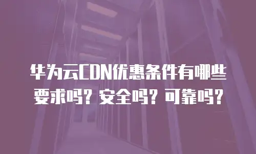华为云CDN优惠条件有哪些要求吗？安全吗？可靠吗？