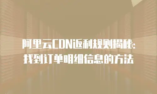 阿里云CDN返利规则揭秘：找到订单明细信息的方法