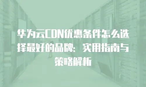 华为云CDN优惠条件怎么选择最好的品牌：实用指南与策略解析