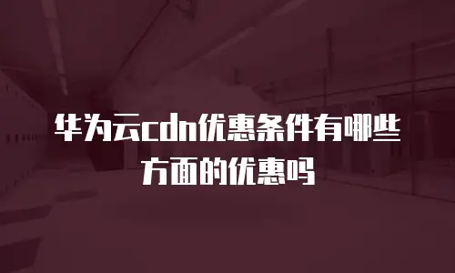 华为云cdn优惠条件有哪些方面的优惠吗