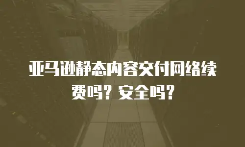 亚马逊静态内容交付网络续费吗？安全吗？