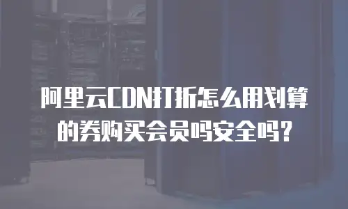 阿里云CDN打折怎么用划算的券购买会员吗安全吗？