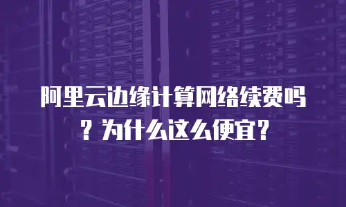 阿里云边缘计算网络续费吗？为什么这么便宜？