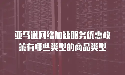 亚马逊网络加速服务优惠政策有哪些类型的商品类型