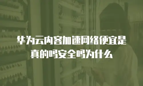 华为云内容加速网络便宜是真的吗安全吗为什么