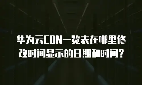 华为云CDN一览表在哪里修改时间显示的日期和时间？