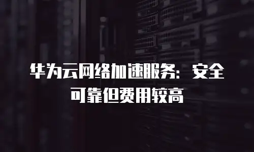 华为云网络加速服务：安全可靠但费用较高