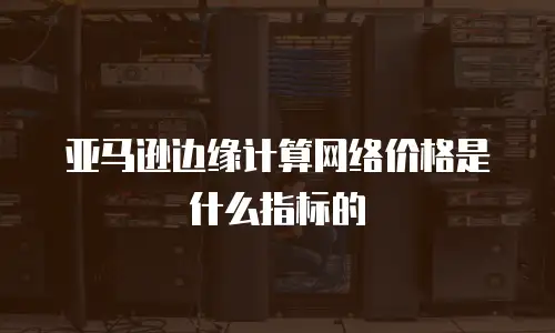 亚马逊边缘计算网络价格是什么指标的