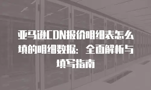 亚马逊CDN报价明细表怎么填的明细数据：全面解析与填写指南