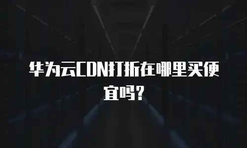 华为云CDN打折在哪里买便宜吗？