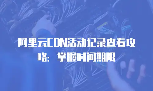 阿里云CDN活动记录查看攻略：掌握时间期限