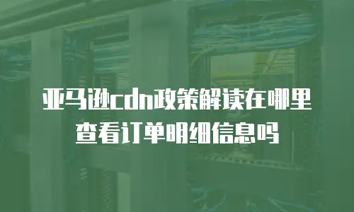 亚马逊cdn政策解读在哪里查看订单明细信息吗