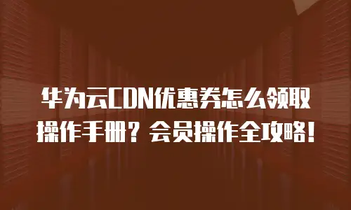 华为云CDN优惠券怎么领取操作手册？会员操作全攻略！